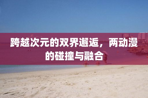跨越次元的双界邂逅，两动漫的碰撞与融合
