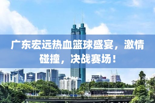 广东宏远热血篮球盛宴，激情碰撞，决战赛场！