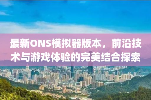 最新ONS模拟器版本，前沿技术与游戏体验的完美结合探索