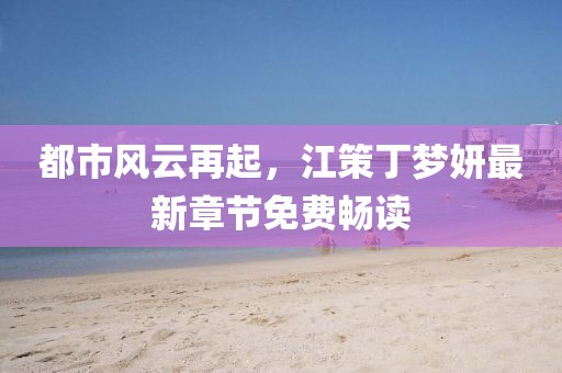 都市风云再起，江策丁梦妍最新章节免费畅读