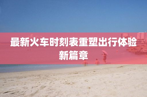 最新火车时刻表重塑出行体验新篇章