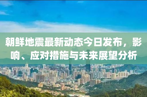 朝鲜地震最新动态今日发布，影响、应对措施与未来展望分析