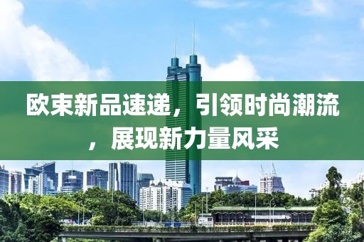 欧束新品速递，引领时尚潮流，展现新力量风采