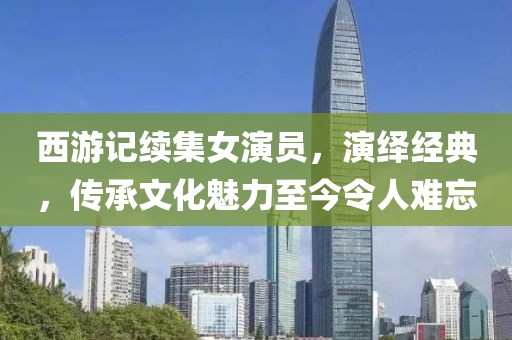 西游记续集女演员，演绎经典，传承文化魅力至今令人难忘