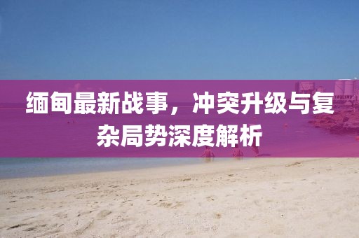 缅甸最新战事，冲突升级与复杂局势深度解析