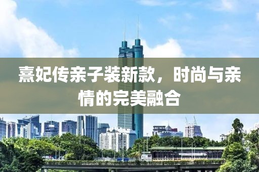 熹妃传亲子装新款，时尚与亲情的完美融合