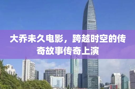 大乔未久电影，跨越时空的传奇故事传奇上演