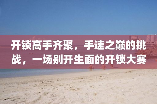 开锁高手齐聚，手速之巅的挑战，一场别开生面的开锁大赛