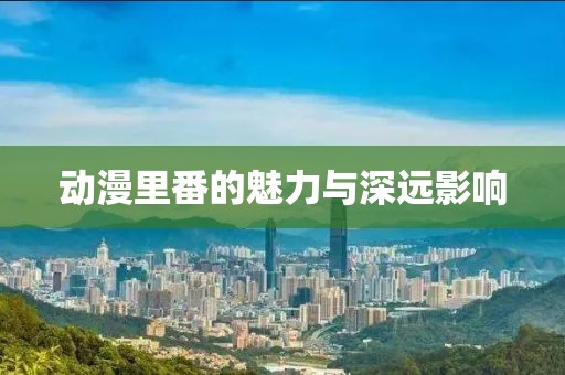 动漫里番的魅力与深远影响