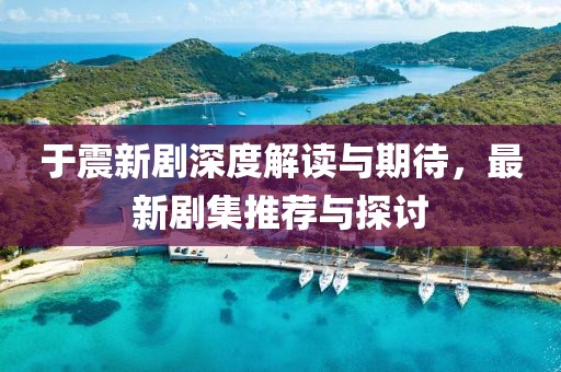 于震新剧深度解读与期待，最新剧集推荐与探讨