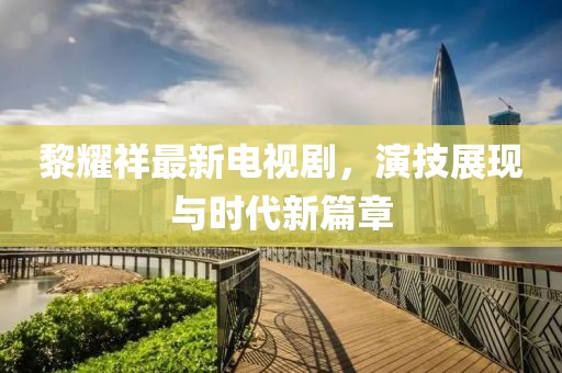 黎耀祥最新电视剧，演技展现与时代新篇章