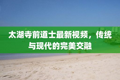 太湖寺前道士最新视频，传统与现代的完美交融