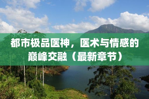都市极品医神，医术与情感的巅峰交融（最新章节）