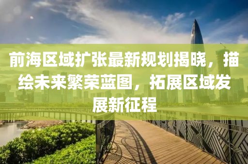 前海区域扩张最新规划揭晓，描绘未来繁荣蓝图，拓展区域发展新征程