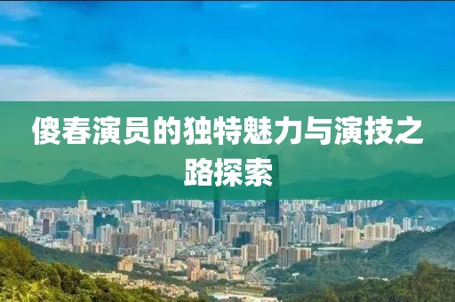 傻春演员的独特魅力与演技之路探索