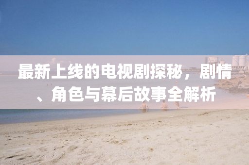 最新上线的电视剧探秘，剧情、角色与幕后故事全解析