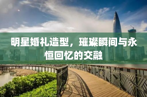 明星婚礼造型，璀璨瞬间与永恒回忆的交融