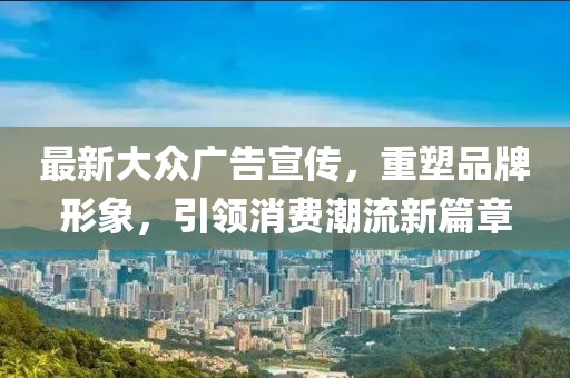 最新大众广告宣传，重塑品牌形象，引领消费潮流新篇章