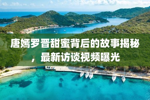 唐嫣罗晋甜蜜背后的故事揭秘，最新访谈视频曝光