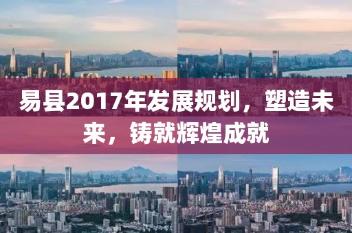 易县2017年发展规划，塑造未来，铸就辉煌成就