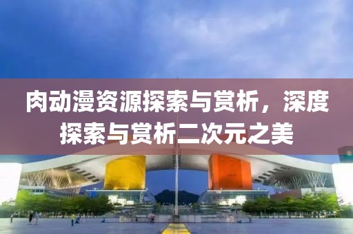 肉动漫资源探索与赏析，深度探索与赏析二次元之美