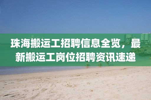 珠海搬运工招聘信息全览，最新搬运工岗位招聘资讯速递