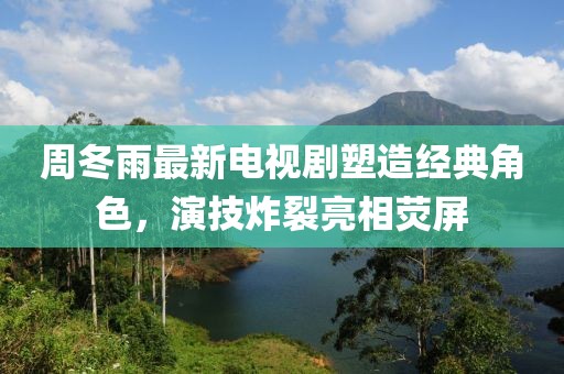 周冬雨最新电视剧塑造经典角色，演技炸裂亮相荧屏