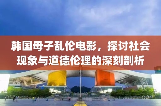 韩国母子乱伦电影，探讨社会现象与道德伦理的深刻剖析