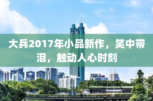 大兵2017年小品新作，笑中带泪，触动人心时刻
