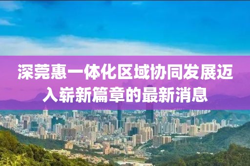 深莞惠一体化区域协同发展迈入崭新篇章的最新消息