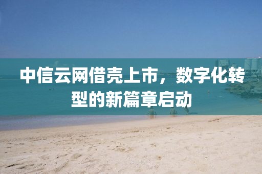 中信云网借壳上市，数字化转型的新篇章启动