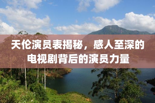 天伦演员表揭秘，感人至深的电视剧背后的演员力量