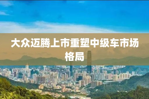 大众迈腾上市重塑中级车市场格局