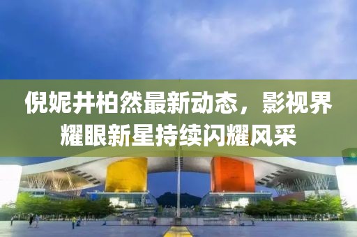 倪妮井柏然最新动态，影视界耀眼新星持续闪耀风采