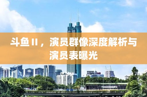 斗鱼Ⅱ，演员群像深度解析与演员表曝光