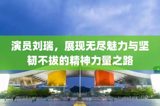 演员刘瑞，展现无尽魅力与坚韧不拔的精神力量之路