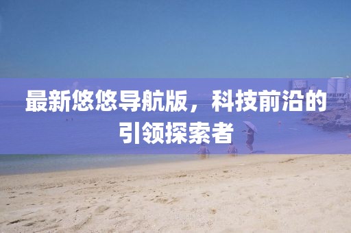 最新悠悠导航版，科技前沿的引领探索者