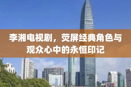 李湘电视剧，荧屏经典角色与观众心中的永恒印记
