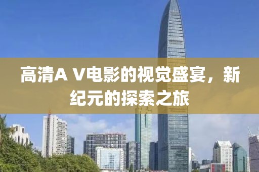 高清A V电影的视觉盛宴，新纪元的探索之旅