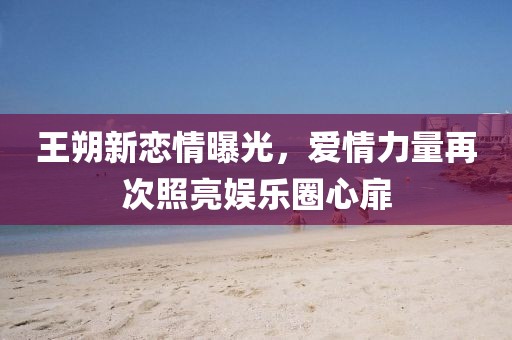 王朔新恋情曝光，爱情力量再次照亮娱乐圈心扉