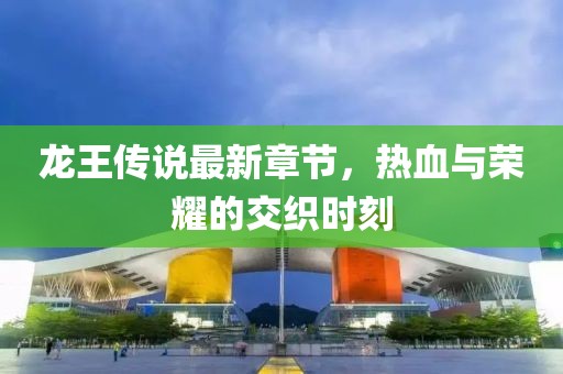 龙王传说最新章节，热血与荣耀的交织时刻