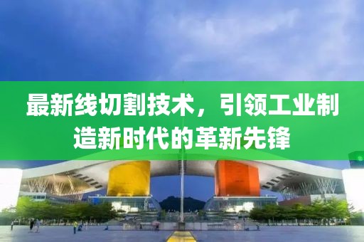 最新线切割技术，引领工业制造新时代的革新先锋