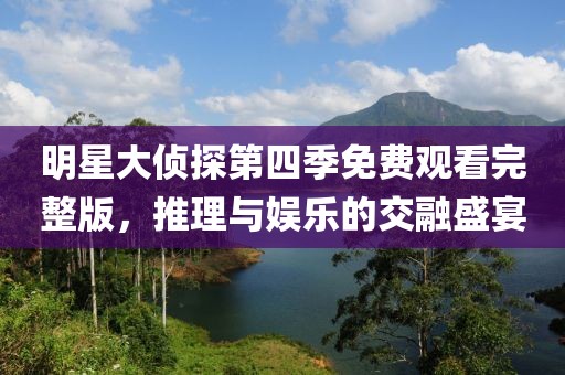 明星大侦探第四季免费观看完整版，推理与娱乐的交融盛宴