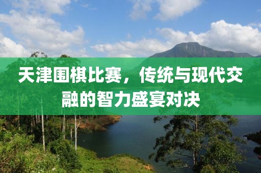 天津围棋比赛，传统与现代交融的智力盛宴对决