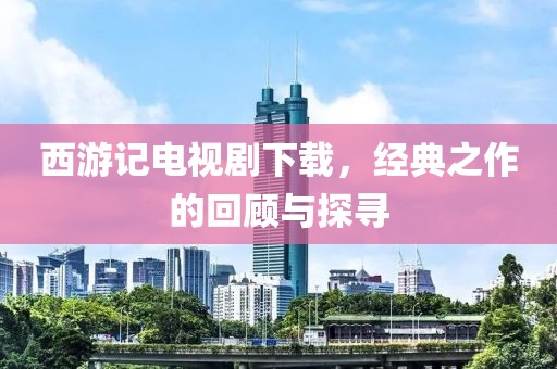 西游记电视剧下载，经典之作的回顾与探寻
