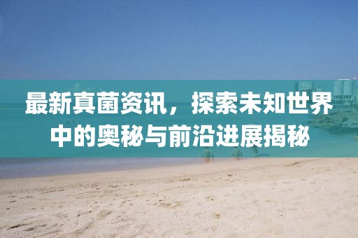 最新真菌资讯，探索未知世界中的奥秘与前沿进展揭秘