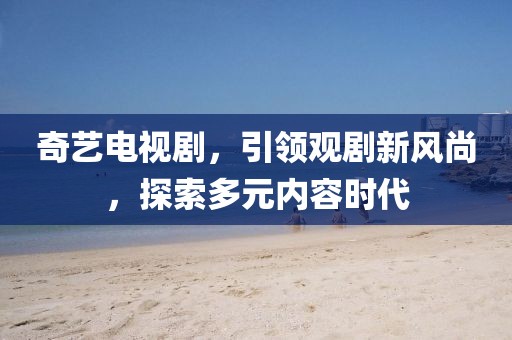 奇艺电视剧，引领观剧新风尚，探索多元内容时代