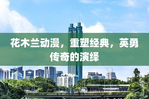 花木兰动漫，重塑经典，英勇传奇的演绎