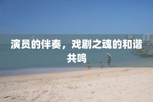 演员的伴奏，戏剧之魂的和谐共鸣