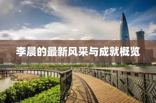 李晨的最新风采与成就概览